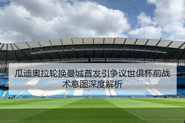 瓜迪奥拉轮换曼城首发引争议世俱杯前战术意图深度解析