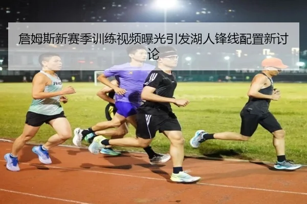 詹姆斯新赛季训练视频曝光引发湖人锋线配置新讨论